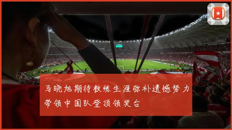 马晓旭期待教练生涯弥补遗憾努力带领中国队登顶领奖台