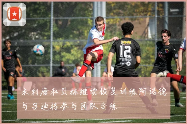 米利唐和贝林继续恢复训练阿诺德与吕迪格参与团队合练
