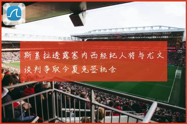 斯基拉透露塞内西经纪人将与尤文谈判争取今夏免签机会