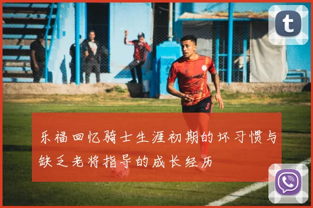 乐福回忆骑士生涯初期的坏习惯与缺乏老将指导的成长经历