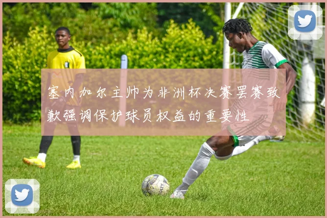 塞内加尔主帅为非洲杯决赛罢赛致歉强调保护球员权益的重要性