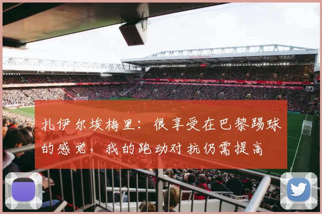 扎伊尔埃梅里：很享受在巴黎踢球的感觉，我的跑动对抗仍需提高